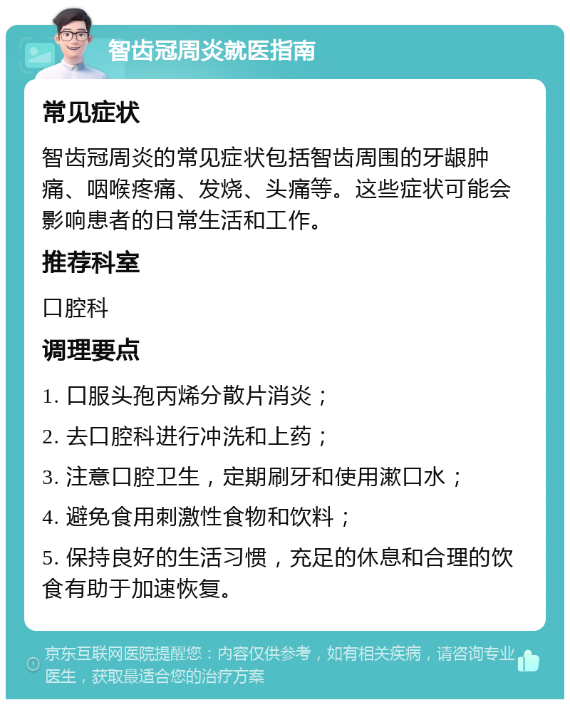 智齿冠周炎就医指南 常见症状 智齿冠周炎的常见症状包括智齿周围的牙龈肿痛、咽喉疼痛、发烧、头痛等。这些症状可能会影响患者的日常生活和工作。 推荐科室 口腔科 调理要点 1. 口服头孢丙烯分散片消炎； 2. 去口腔科进行冲洗和上药； 3. 注意口腔卫生，定期刷牙和使用漱口水； 4. 避免食用刺激性食物和饮料； 5. 保持良好的生活习惯，充足的休息和合理的饮食有助于加速恢复。