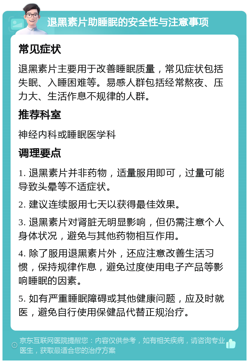 退黑素片助睡眠的安全性与注意事项 常见症状 退黑素片主要用于改善睡眠质量，常见症状包括失眠、入睡困难等。易感人群包括经常熬夜、压力大、生活作息不规律的人群。 推荐科室 神经内科或睡眠医学科 调理要点 1. 退黑素片并非药物，适量服用即可，过量可能导致头晕等不适症状。 2. 建议连续服用七天以获得最佳效果。 3. 退黑素片对肾脏无明显影响，但仍需注意个人身体状况，避免与其他药物相互作用。 4. 除了服用退黑素片外，还应注意改善生活习惯，保持规律作息，避免过度使用电子产品等影响睡眠的因素。 5. 如有严重睡眠障碍或其他健康问题，应及时就医，避免自行使用保健品代替正规治疗。