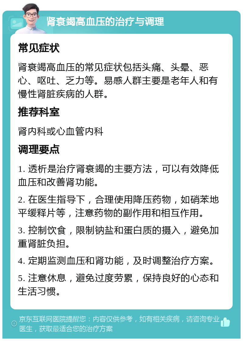 肾衰竭高血压的治疗与调理 常见症状 肾衰竭高血压的常见症状包括头痛、头晕、恶心、呕吐、乏力等。易感人群主要是老年人和有慢性肾脏疾病的人群。 推荐科室 肾内科或心血管内科 调理要点 1. 透析是治疗肾衰竭的主要方法，可以有效降低血压和改善肾功能。 2. 在医生指导下，合理使用降压药物，如硝苯地平缓释片等，注意药物的副作用和相互作用。 3. 控制饮食，限制钠盐和蛋白质的摄入，避免加重肾脏负担。 4. 定期监测血压和肾功能，及时调整治疗方案。 5. 注意休息，避免过度劳累，保持良好的心态和生活习惯。