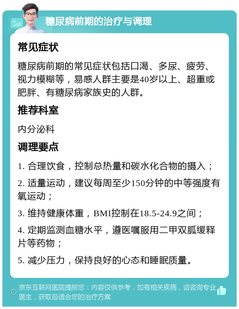 糖尿病前期的治疗与调理 常见症状 糖尿病前期的常见症状包括口渴、多尿、疲劳、视力模糊等，易感人群主要是40岁以上、超重或肥胖、有糖尿病家族史的人群。 推荐科室 内分泌科 调理要点 1. 合理饮食，控制总热量和碳水化合物的摄入； 2. 适量运动，建议每周至少150分钟的中等强度有氧运动； 3. 维持健康体重，BMI控制在18.5-24.9之间； 4. 定期监测血糖水平，遵医嘱服用二甲双胍缓释片等药物； 5. 减少压力，保持良好的心态和睡眠质量。