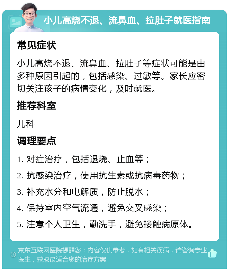 小儿高烧不退、流鼻血、拉肚子就医指南 常见症状 小儿高烧不退、流鼻血、拉肚子等症状可能是由多种原因引起的，包括感染、过敏等。家长应密切关注孩子的病情变化，及时就医。 推荐科室 儿科 调理要点 1. 对症治疗，包括退烧、止血等； 2. 抗感染治疗，使用抗生素或抗病毒药物； 3. 补充水分和电解质，防止脱水； 4. 保持室内空气流通，避免交叉感染； 5. 注意个人卫生，勤洗手，避免接触病原体。