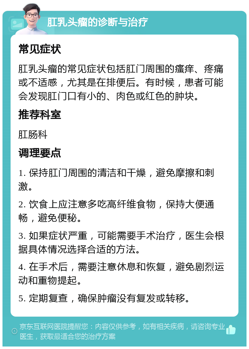 肛乳头瘤的诊断与治疗 常见症状 肛乳头瘤的常见症状包括肛门周围的瘙痒、疼痛或不适感，尤其是在排便后。有时候，患者可能会发现肛门口有小的、肉色或红色的肿块。 推荐科室 肛肠科 调理要点 1. 保持肛门周围的清洁和干燥，避免摩擦和刺激。 2. 饮食上应注意多吃高纤维食物，保持大便通畅，避免便秘。 3. 如果症状严重，可能需要手术治疗，医生会根据具体情况选择合适的方法。 4. 在手术后，需要注意休息和恢复，避免剧烈运动和重物提起。 5. 定期复查，确保肿瘤没有复发或转移。