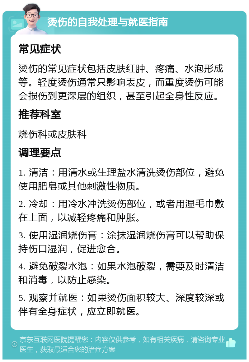 烫伤的自我处理与就医指南 常见症状 烫伤的常见症状包括皮肤红肿、疼痛、水泡形成等。轻度烫伤通常只影响表皮，而重度烫伤可能会损伤到更深层的组织，甚至引起全身性反应。 推荐科室 烧伤科或皮肤科 调理要点 1. 清洁：用清水或生理盐水清洗烫伤部位，避免使用肥皂或其他刺激性物质。 2. 冷却：用冷水冲洗烫伤部位，或者用湿毛巾敷在上面，以减轻疼痛和肿胀。 3. 使用湿润烧伤膏：涂抹湿润烧伤膏可以帮助保持伤口湿润，促进愈合。 4. 避免破裂水泡：如果水泡破裂，需要及时清洁和消毒，以防止感染。 5. 观察并就医：如果烫伤面积较大、深度较深或伴有全身症状，应立即就医。