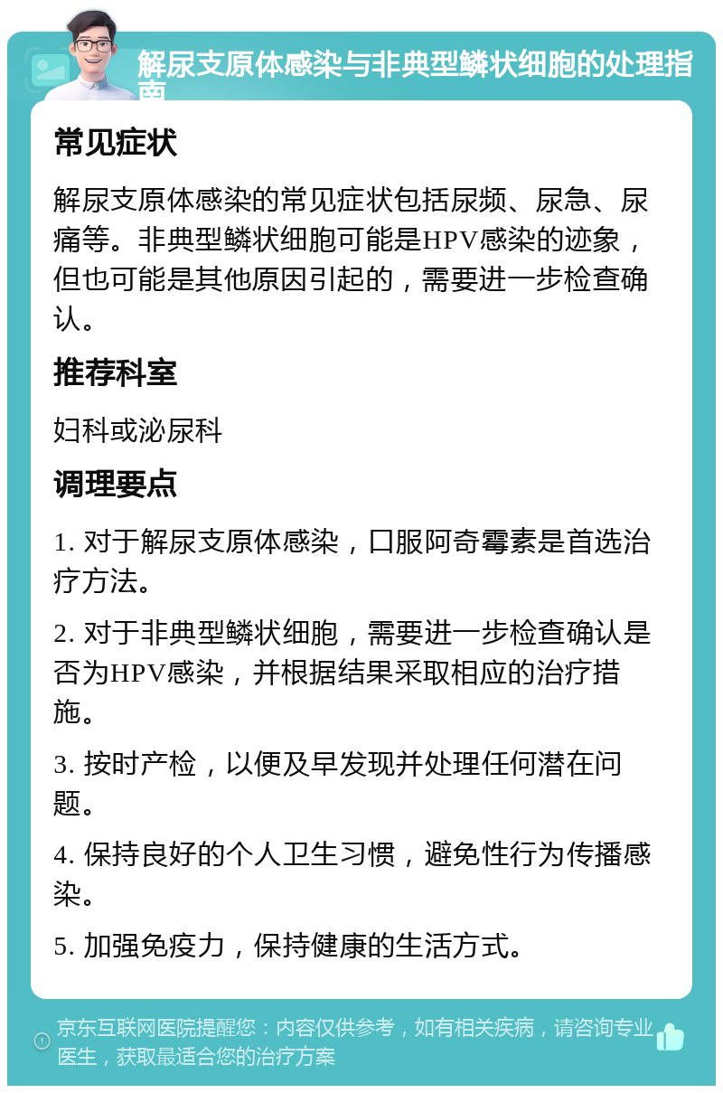 解尿支原体感染与非典型鳞状细胞的处理指南 常见症状 解尿支原体感染的常见症状包括尿频、尿急、尿痛等。非典型鳞状细胞可能是HPV感染的迹象，但也可能是其他原因引起的，需要进一步检查确认。 推荐科室 妇科或泌尿科 调理要点 1. 对于解尿支原体感染，口服阿奇霉素是首选治疗方法。 2. 对于非典型鳞状细胞，需要进一步检查确认是否为HPV感染，并根据结果采取相应的治疗措施。 3. 按时产检，以便及早发现并处理任何潜在问题。 4. 保持良好的个人卫生习惯，避免性行为传播感染。 5. 加强免疫力，保持健康的生活方式。