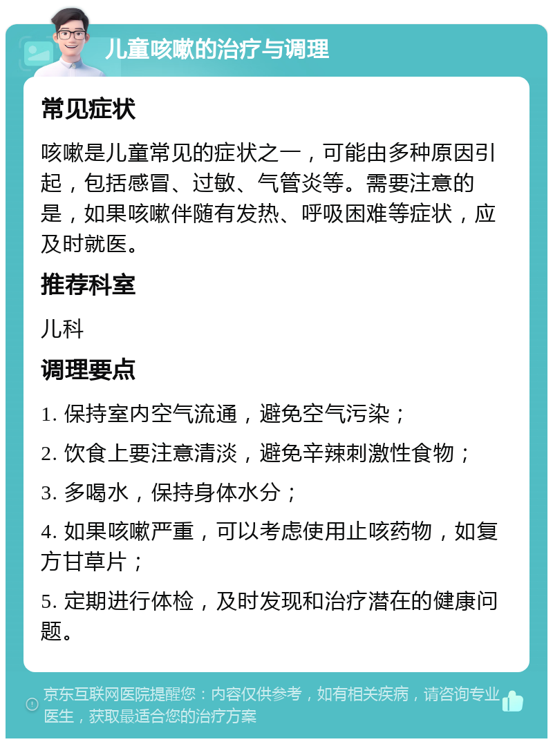 儿童咳嗽的治疗与调理 常见症状 咳嗽是儿童常见的症状之一，可能由多种原因引起，包括感冒、过敏、气管炎等。需要注意的是，如果咳嗽伴随有发热、呼吸困难等症状，应及时就医。 推荐科室 儿科 调理要点 1. 保持室内空气流通，避免空气污染； 2. 饮食上要注意清淡，避免辛辣刺激性食物； 3. 多喝水，保持身体水分； 4. 如果咳嗽严重，可以考虑使用止咳药物，如复方甘草片； 5. 定期进行体检，及时发现和治疗潜在的健康问题。