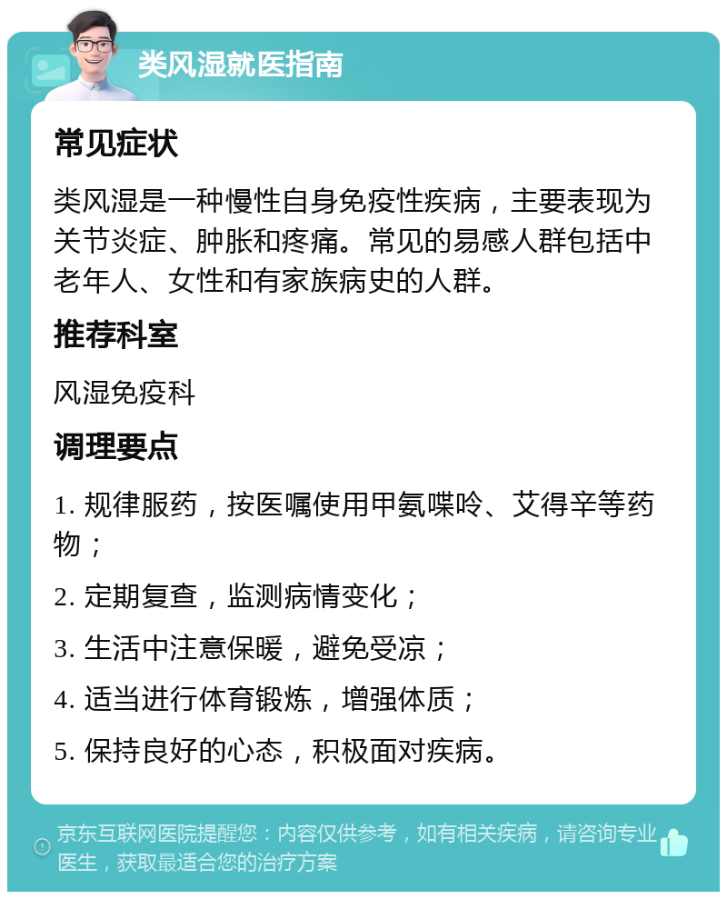 类风湿就医指南 常见症状 类风湿是一种慢性自身免疫性疾病，主要表现为关节炎症、肿胀和疼痛。常见的易感人群包括中老年人、女性和有家族病史的人群。 推荐科室 风湿免疫科 调理要点 1. 规律服药，按医嘱使用甲氨喋呤、艾得辛等药物； 2. 定期复查，监测病情变化； 3. 生活中注意保暖，避免受凉； 4. 适当进行体育锻炼，增强体质； 5. 保持良好的心态，积极面对疾病。