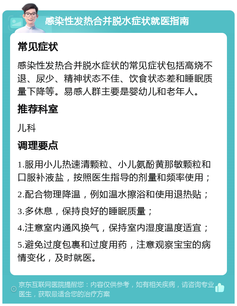 感染性发热合并脱水症状就医指南 常见症状 感染性发热合并脱水症状的常见症状包括高烧不退、尿少、精神状态不佳、饮食状态差和睡眠质量下降等。易感人群主要是婴幼儿和老年人。 推荐科室 儿科 调理要点 1.服用小儿热速清颗粒、小儿氨酚黄那敏颗粒和口服补液盐，按照医生指导的剂量和频率使用； 2.配合物理降温，例如温水擦浴和使用退热贴； 3.多休息，保持良好的睡眠质量； 4.注意室内通风换气，保持室内湿度温度适宜； 5.避免过度包裹和过度用药，注意观察宝宝的病情变化，及时就医。