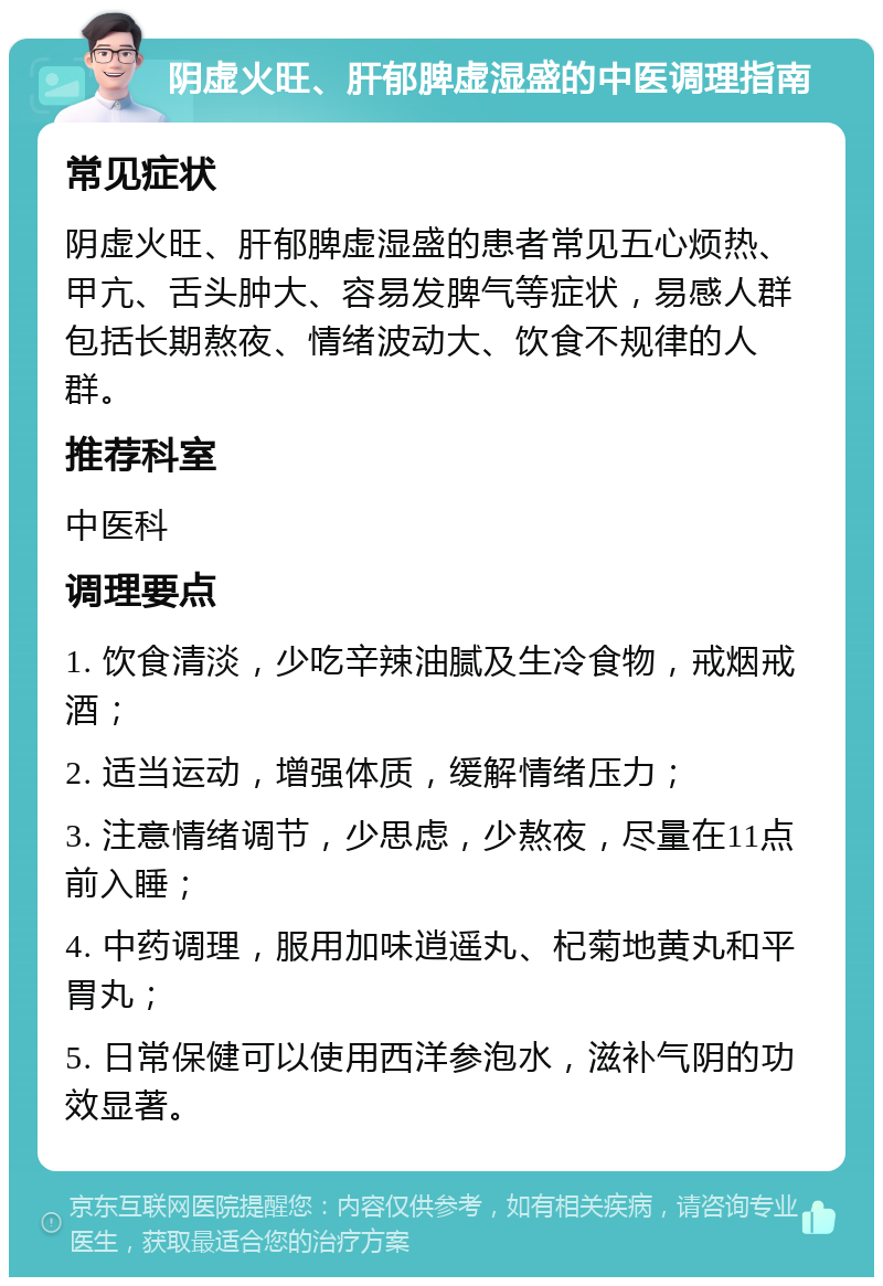 阴虚火旺、肝郁脾虚湿盛的中医调理指南 常见症状 阴虚火旺、肝郁脾虚湿盛的患者常见五心烦热、甲亢、舌头肿大、容易发脾气等症状，易感人群包括长期熬夜、情绪波动大、饮食不规律的人群。 推荐科室 中医科 调理要点 1. 饮食清淡，少吃辛辣油腻及生冷食物，戒烟戒酒； 2. 适当运动，增强体质，缓解情绪压力； 3. 注意情绪调节，少思虑，少熬夜，尽量在11点前入睡； 4. 中药调理，服用加味逍遥丸、杞菊地黄丸和平胃丸； 5. 日常保健可以使用西洋参泡水，滋补气阴的功效显著。