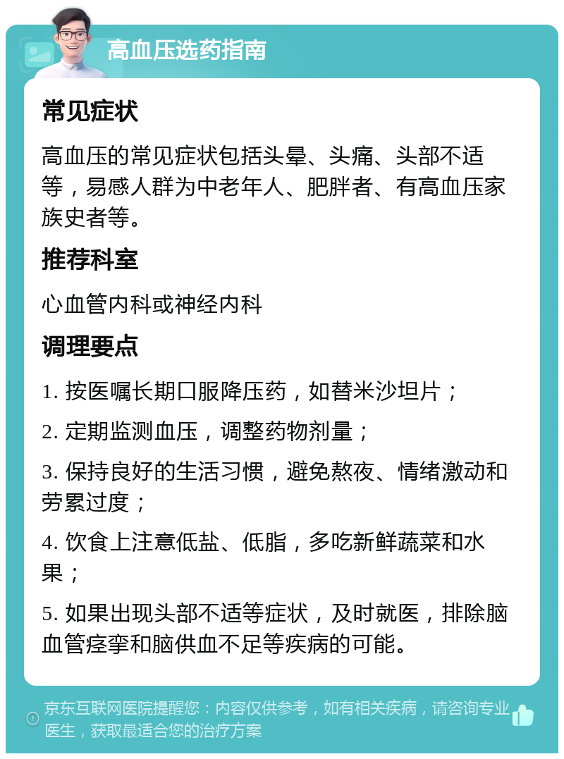 高血压选药指南 常见症状 高血压的常见症状包括头晕、头痛、头部不适等，易感人群为中老年人、肥胖者、有高血压家族史者等。 推荐科室 心血管内科或神经内科 调理要点 1. 按医嘱长期口服降压药，如替米沙坦片； 2. 定期监测血压，调整药物剂量； 3. 保持良好的生活习惯，避免熬夜、情绪激动和劳累过度； 4. 饮食上注意低盐、低脂，多吃新鲜蔬菜和水果； 5. 如果出现头部不适等症状，及时就医，排除脑血管痉挛和脑供血不足等疾病的可能。