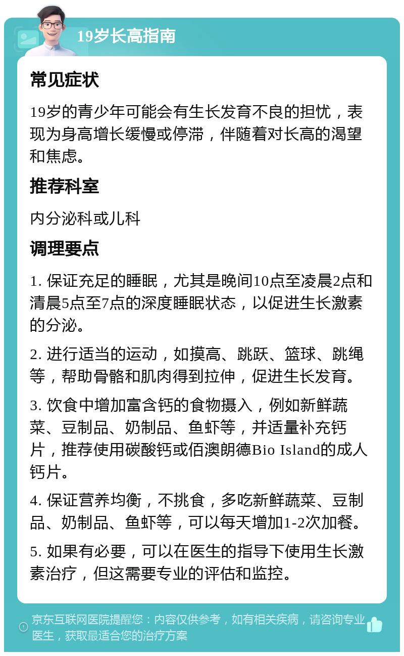 19岁长高指南 常见症状 19岁的青少年可能会有生长发育不良的担忧，表现为身高增长缓慢或停滞，伴随着对长高的渴望和焦虑。 推荐科室 内分泌科或儿科 调理要点 1. 保证充足的睡眠，尤其是晚间10点至凌晨2点和清晨5点至7点的深度睡眠状态，以促进生长激素的分泌。 2. 进行适当的运动，如摸高、跳跃、篮球、跳绳等，帮助骨骼和肌肉得到拉伸，促进生长发育。 3. 饮食中增加富含钙的食物摄入，例如新鲜蔬菜、豆制品、奶制品、鱼虾等，并适量补充钙片，推荐使用碳酸钙或佰澳朗德Bio Island的成人钙片。 4. 保证营养均衡，不挑食，多吃新鲜蔬菜、豆制品、奶制品、鱼虾等，可以每天增加1-2次加餐。 5. 如果有必要，可以在医生的指导下使用生长激素治疗，但这需要专业的评估和监控。