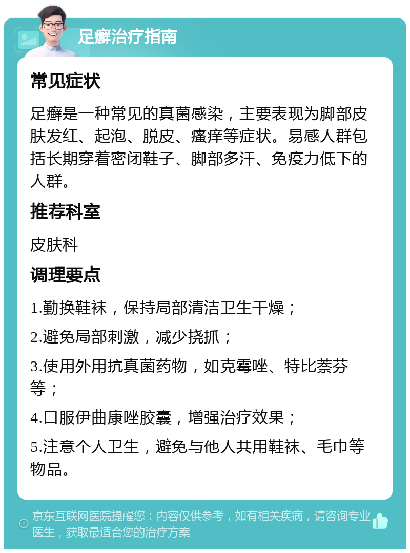 足癣治疗指南 常见症状 足癣是一种常见的真菌感染，主要表现为脚部皮肤发红、起泡、脱皮、瘙痒等症状。易感人群包括长期穿着密闭鞋子、脚部多汗、免疫力低下的人群。 推荐科室 皮肤科 调理要点 1.勤换鞋袜，保持局部清洁卫生干燥； 2.避免局部刺激，减少挠抓； 3.使用外用抗真菌药物，如克霉唑、特比萘芬等； 4.口服伊曲康唑胶囊，增强治疗效果； 5.注意个人卫生，避免与他人共用鞋袜、毛巾等物品。