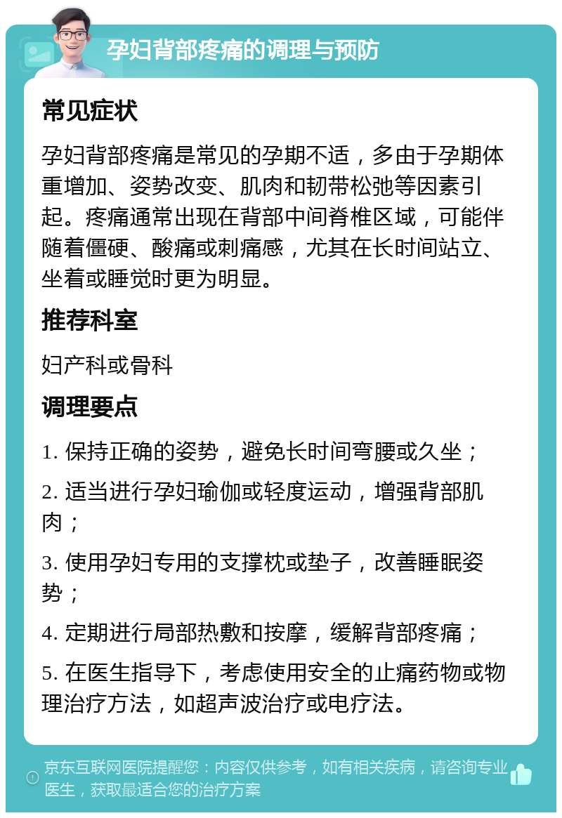 孕妇背部疼痛的调理与预防 常见症状 孕妇背部疼痛是常见的孕期不适，多由于孕期体重增加、姿势改变、肌肉和韧带松弛等因素引起。疼痛通常出现在背部中间脊椎区域，可能伴随着僵硬、酸痛或刺痛感，尤其在长时间站立、坐着或睡觉时更为明显。 推荐科室 妇产科或骨科 调理要点 1. 保持正确的姿势，避免长时间弯腰或久坐； 2. 适当进行孕妇瑜伽或轻度运动，增强背部肌肉； 3. 使用孕妇专用的支撑枕或垫子，改善睡眠姿势； 4. 定期进行局部热敷和按摩，缓解背部疼痛； 5. 在医生指导下，考虑使用安全的止痛药物或物理治疗方法，如超声波治疗或电疗法。