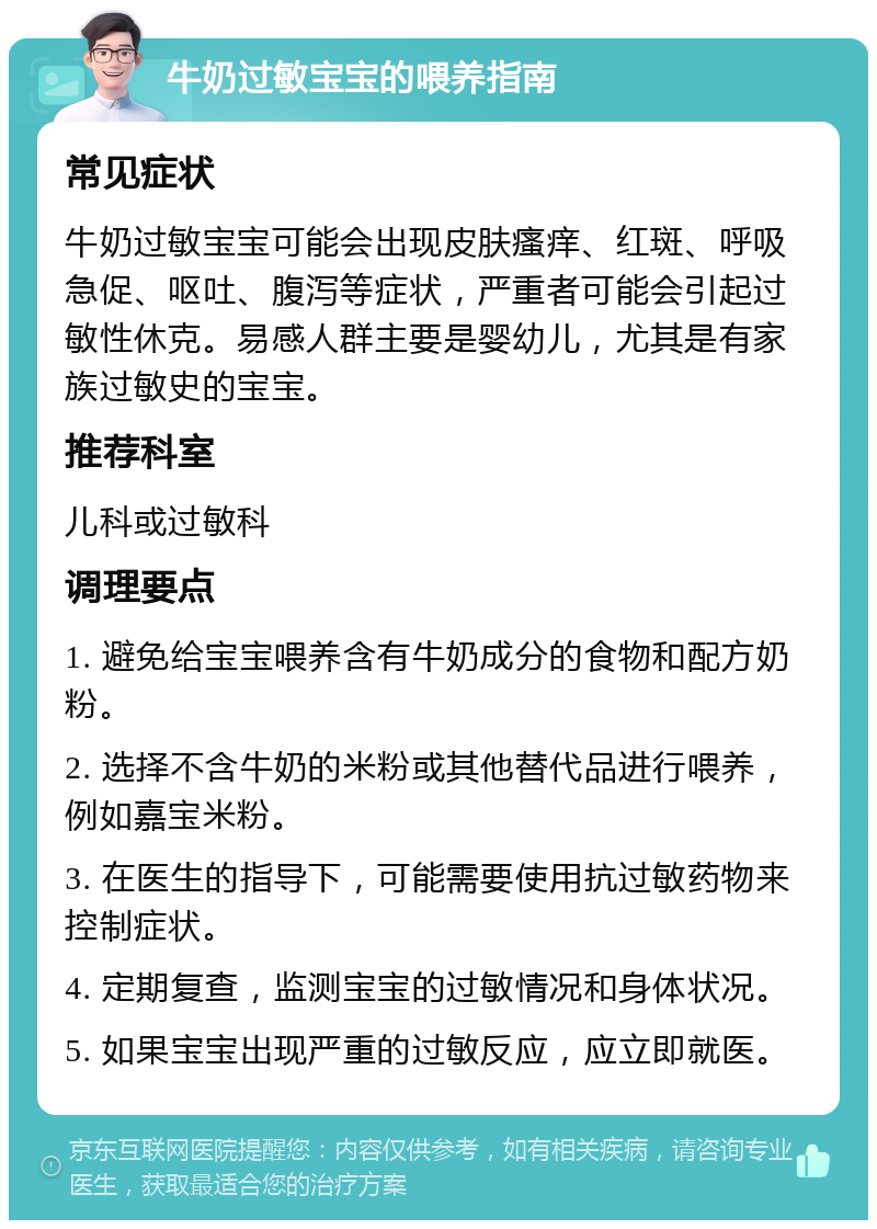 牛奶过敏宝宝的喂养指南 常见症状 牛奶过敏宝宝可能会出现皮肤瘙痒、红斑、呼吸急促、呕吐、腹泻等症状，严重者可能会引起过敏性休克。易感人群主要是婴幼儿，尤其是有家族过敏史的宝宝。 推荐科室 儿科或过敏科 调理要点 1. 避免给宝宝喂养含有牛奶成分的食物和配方奶粉。 2. 选择不含牛奶的米粉或其他替代品进行喂养，例如嘉宝米粉。 3. 在医生的指导下，可能需要使用抗过敏药物来控制症状。 4. 定期复查，监测宝宝的过敏情况和身体状况。 5. 如果宝宝出现严重的过敏反应，应立即就医。