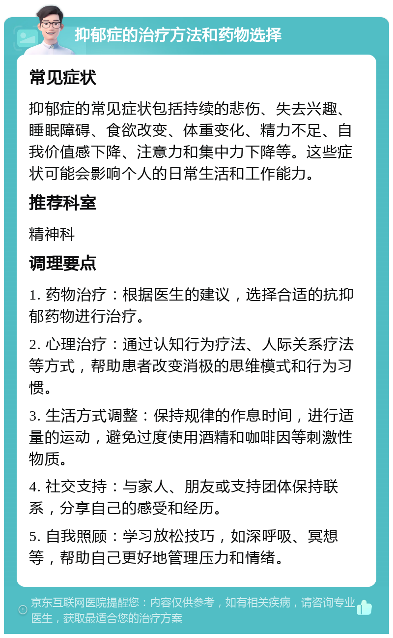 抑郁症的治疗方法和药物选择 常见症状 抑郁症的常见症状包括持续的悲伤、失去兴趣、睡眠障碍、食欲改变、体重变化、精力不足、自我价值感下降、注意力和集中力下降等。这些症状可能会影响个人的日常生活和工作能力。 推荐科室 精神科 调理要点 1. 药物治疗：根据医生的建议，选择合适的抗抑郁药物进行治疗。 2. 心理治疗：通过认知行为疗法、人际关系疗法等方式，帮助患者改变消极的思维模式和行为习惯。 3. 生活方式调整：保持规律的作息时间，进行适量的运动，避免过度使用酒精和咖啡因等刺激性物质。 4. 社交支持：与家人、朋友或支持团体保持联系，分享自己的感受和经历。 5. 自我照顾：学习放松技巧，如深呼吸、冥想等，帮助自己更好地管理压力和情绪。