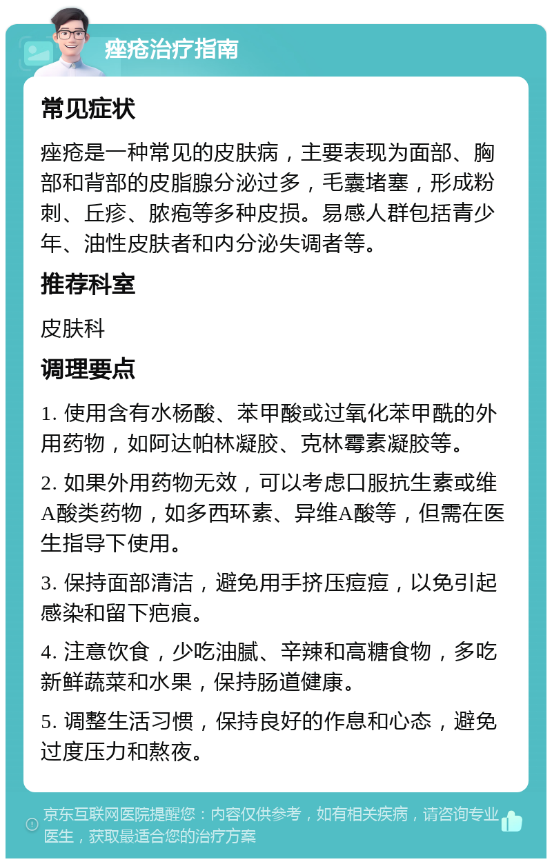 痤疮治疗指南 常见症状 痤疮是一种常见的皮肤病，主要表现为面部、胸部和背部的皮脂腺分泌过多，毛囊堵塞，形成粉刺、丘疹、脓疱等多种皮损。易感人群包括青少年、油性皮肤者和内分泌失调者等。 推荐科室 皮肤科 调理要点 1. 使用含有水杨酸、苯甲酸或过氧化苯甲酰的外用药物，如阿达帕林凝胶、克林霉素凝胶等。 2. 如果外用药物无效，可以考虑口服抗生素或维A酸类药物，如多西环素、异维A酸等，但需在医生指导下使用。 3. 保持面部清洁，避免用手挤压痘痘，以免引起感染和留下疤痕。 4. 注意饮食，少吃油腻、辛辣和高糖食物，多吃新鲜蔬菜和水果，保持肠道健康。 5. 调整生活习惯，保持良好的作息和心态，避免过度压力和熬夜。