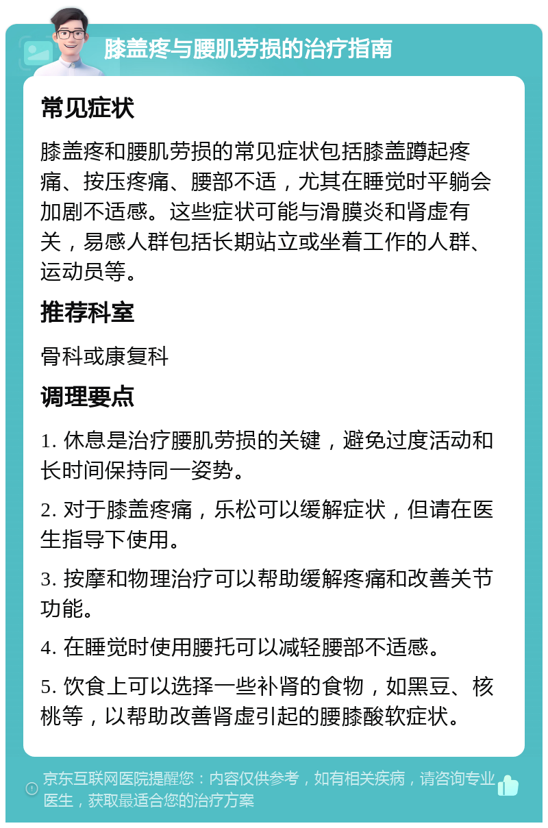 膝盖疼与腰肌劳损的治疗指南 常见症状 膝盖疼和腰肌劳损的常见症状包括膝盖蹲起疼痛、按压疼痛、腰部不适，尤其在睡觉时平躺会加剧不适感。这些症状可能与滑膜炎和肾虚有关，易感人群包括长期站立或坐着工作的人群、运动员等。 推荐科室 骨科或康复科 调理要点 1. 休息是治疗腰肌劳损的关键，避免过度活动和长时间保持同一姿势。 2. 对于膝盖疼痛，乐松可以缓解症状，但请在医生指导下使用。 3. 按摩和物理治疗可以帮助缓解疼痛和改善关节功能。 4. 在睡觉时使用腰托可以减轻腰部不适感。 5. 饮食上可以选择一些补肾的食物，如黑豆、核桃等，以帮助改善肾虚引起的腰膝酸软症状。