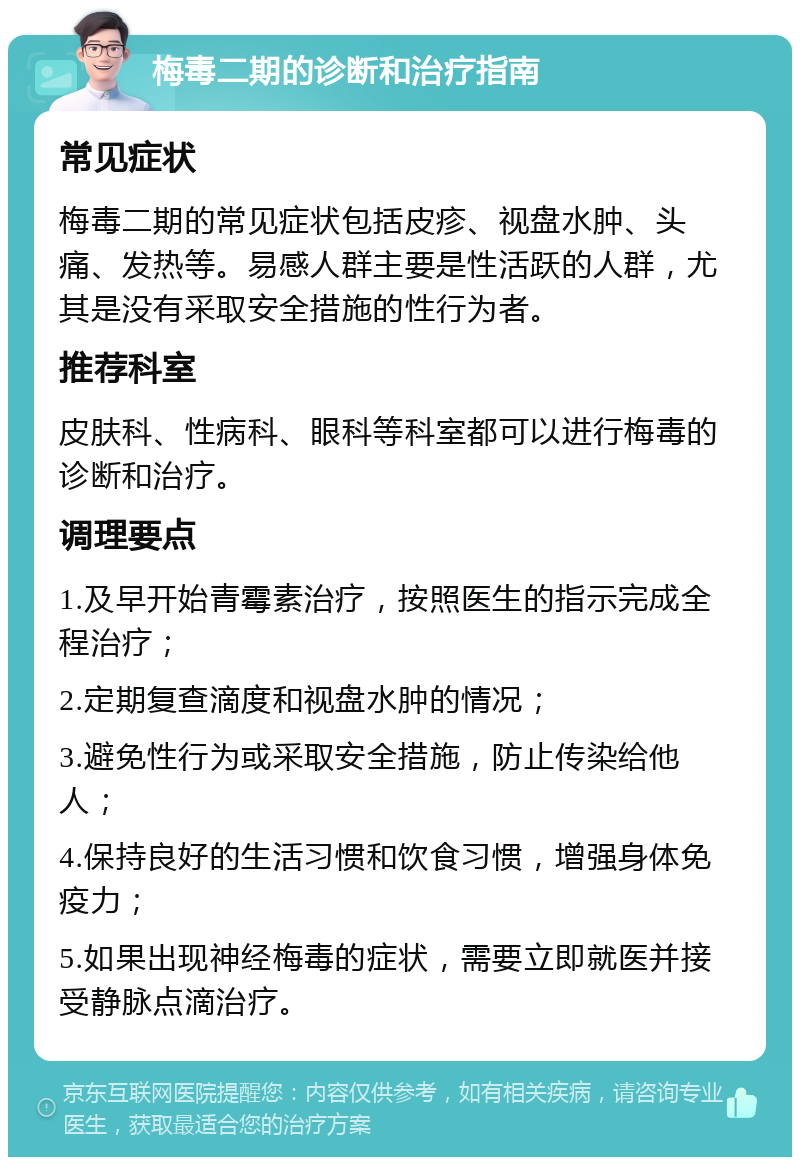 梅毒二期的诊断和治疗指南 常见症状 梅毒二期的常见症状包括皮疹、视盘水肿、头痛、发热等。易感人群主要是性活跃的人群，尤其是没有采取安全措施的性行为者。 推荐科室 皮肤科、性病科、眼科等科室都可以进行梅毒的诊断和治疗。 调理要点 1.及早开始青霉素治疗，按照医生的指示完成全程治疗； 2.定期复查滴度和视盘水肿的情况； 3.避免性行为或采取安全措施，防止传染给他人； 4.保持良好的生活习惯和饮食习惯，增强身体免疫力； 5.如果出现神经梅毒的症状，需要立即就医并接受静脉点滴治疗。