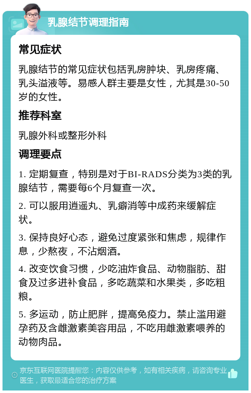 乳腺结节调理指南 常见症状 乳腺结节的常见症状包括乳房肿块、乳房疼痛、乳头溢液等。易感人群主要是女性，尤其是30-50岁的女性。 推荐科室 乳腺外科或整形外科 调理要点 1. 定期复查，特别是对于BI-RADS分类为3类的乳腺结节，需要每6个月复查一次。 2. 可以服用逍遥丸、乳癖消等中成药来缓解症状。 3. 保持良好心态，避免过度紧张和焦虑，规律作息，少熬夜，不沾烟酒。 4. 改变饮食习惯，少吃油炸食品、动物脂肪、甜食及过多进补食品，多吃蔬菜和水果类，多吃粗粮。 5. 多运动，防止肥胖，提高免疫力。禁止滥用避孕药及含雌激素美容用品，不吃用雌激素喂养的动物肉品。