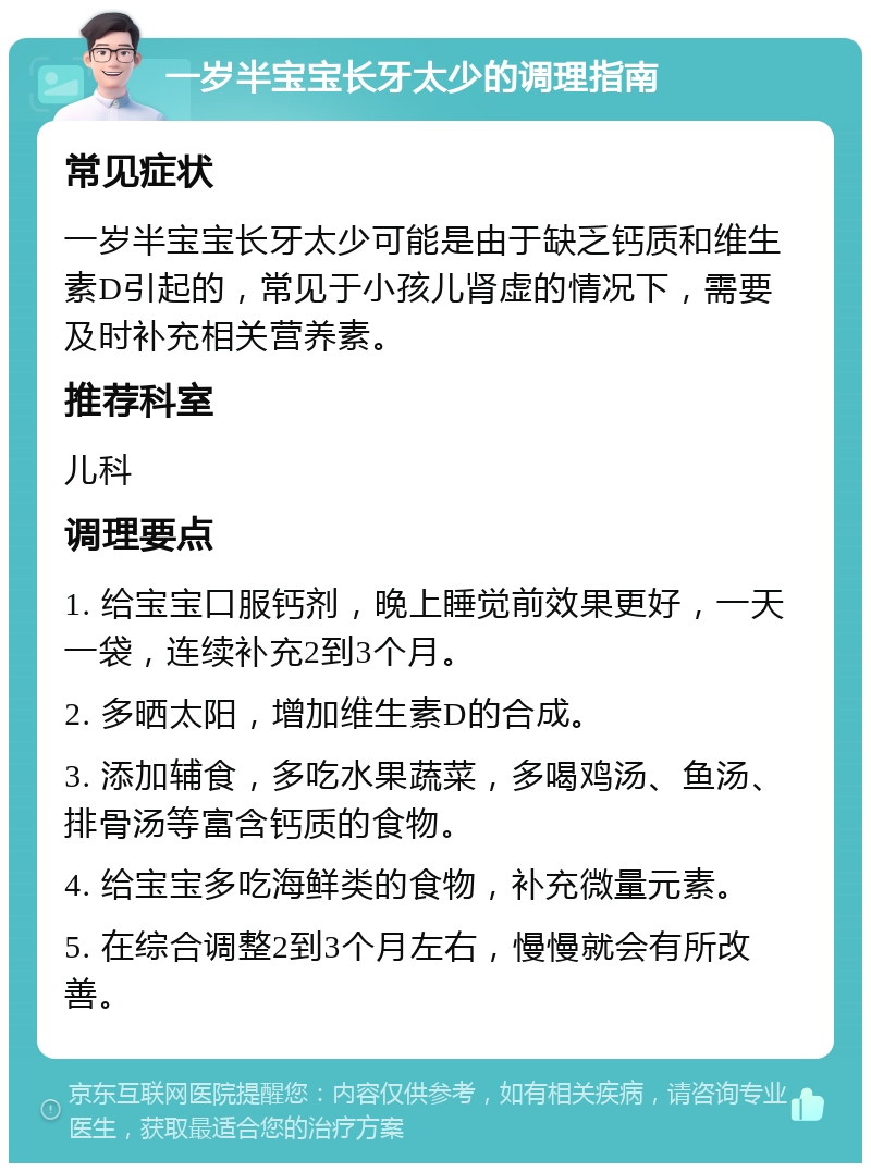 一岁半宝宝长牙太少的调理指南 常见症状 一岁半宝宝长牙太少可能是由于缺乏钙质和维生素D引起的，常见于小孩儿肾虚的情况下，需要及时补充相关营养素。 推荐科室 儿科 调理要点 1. 给宝宝口服钙剂，晚上睡觉前效果更好，一天一袋，连续补充2到3个月。 2. 多晒太阳，增加维生素D的合成。 3. 添加辅食，多吃水果蔬菜，多喝鸡汤、鱼汤、排骨汤等富含钙质的食物。 4. 给宝宝多吃海鲜类的食物，补充微量元素。 5. 在综合调整2到3个月左右，慢慢就会有所改善。