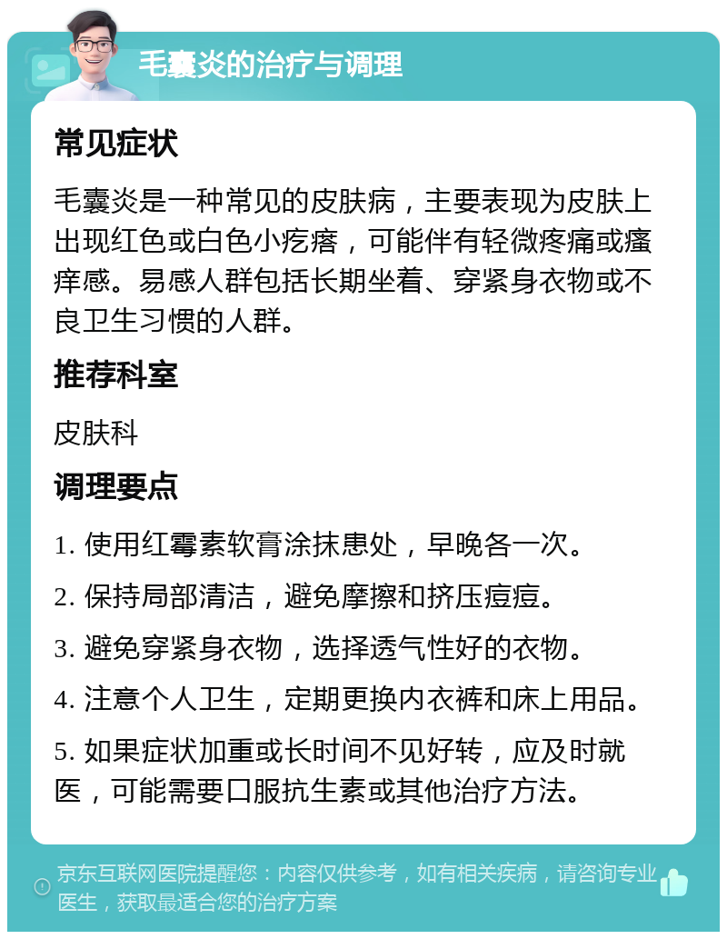 毛囊炎的治疗与调理 常见症状 毛囊炎是一种常见的皮肤病，主要表现为皮肤上出现红色或白色小疙瘩，可能伴有轻微疼痛或瘙痒感。易感人群包括长期坐着、穿紧身衣物或不良卫生习惯的人群。 推荐科室 皮肤科 调理要点 1. 使用红霉素软膏涂抹患处，早晚各一次。 2. 保持局部清洁，避免摩擦和挤压痘痘。 3. 避免穿紧身衣物，选择透气性好的衣物。 4. 注意个人卫生，定期更换内衣裤和床上用品。 5. 如果症状加重或长时间不见好转，应及时就医，可能需要口服抗生素或其他治疗方法。