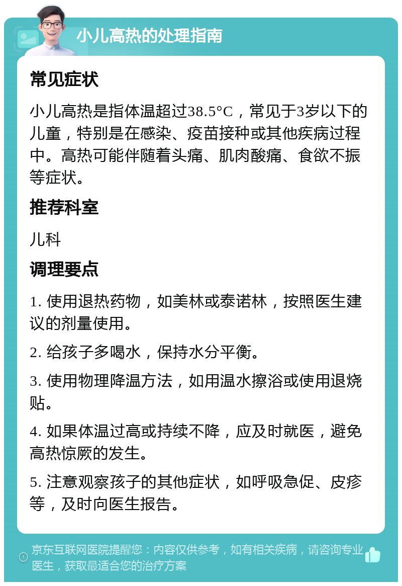 小儿高热的处理指南 常见症状 小儿高热是指体温超过38.5°C，常见于3岁以下的儿童，特别是在感染、疫苗接种或其他疾病过程中。高热可能伴随着头痛、肌肉酸痛、食欲不振等症状。 推荐科室 儿科 调理要点 1. 使用退热药物，如美林或泰诺林，按照医生建议的剂量使用。 2. 给孩子多喝水，保持水分平衡。 3. 使用物理降温方法，如用温水擦浴或使用退烧贴。 4. 如果体温过高或持续不降，应及时就医，避免高热惊厥的发生。 5. 注意观察孩子的其他症状，如呼吸急促、皮疹等，及时向医生报告。