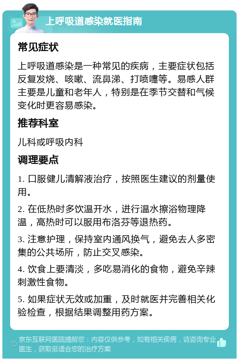 上呼吸道感染就医指南 常见症状 上呼吸道感染是一种常见的疾病，主要症状包括反复发烧、咳嗽、流鼻涕、打喷嚏等。易感人群主要是儿童和老年人，特别是在季节交替和气候变化时更容易感染。 推荐科室 儿科或呼吸内科 调理要点 1. 口服健儿清解液治疗，按照医生建议的剂量使用。 2. 在低热时多饮温开水，进行温水擦浴物理降温，高热时可以服用布洛芬等退热药。 3. 注意护理，保持室内通风换气，避免去人多密集的公共场所，防止交叉感染。 4. 饮食上要清淡，多吃易消化的食物，避免辛辣刺激性食物。 5. 如果症状无效或加重，及时就医并完善相关化验检查，根据结果调整用药方案。