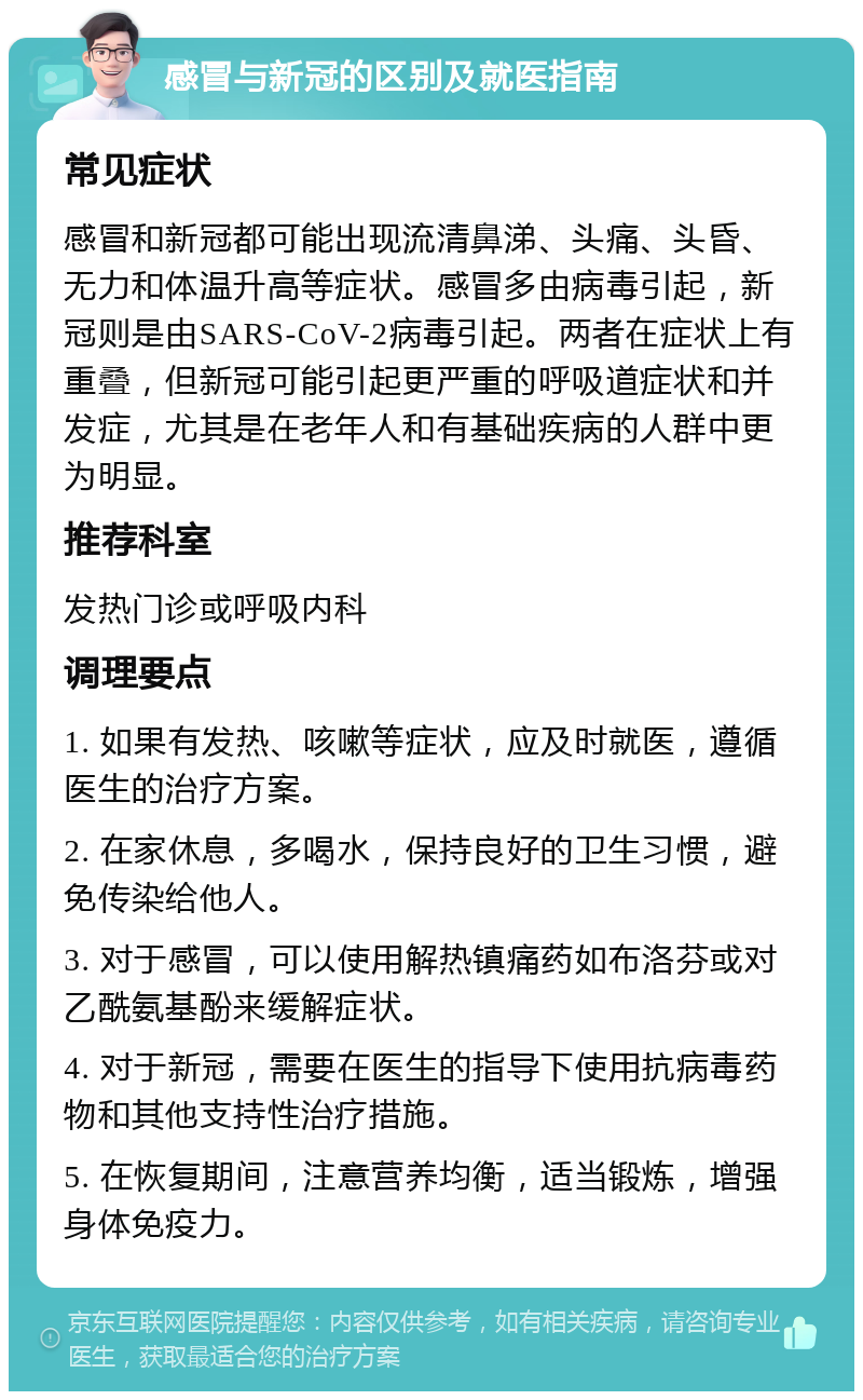 感冒与新冠的区别及就医指南 常见症状 感冒和新冠都可能出现流清鼻涕、头痛、头昏、无力和体温升高等症状。感冒多由病毒引起，新冠则是由SARS-CoV-2病毒引起。两者在症状上有重叠，但新冠可能引起更严重的呼吸道症状和并发症，尤其是在老年人和有基础疾病的人群中更为明显。 推荐科室 发热门诊或呼吸内科 调理要点 1. 如果有发热、咳嗽等症状，应及时就医，遵循医生的治疗方案。 2. 在家休息，多喝水，保持良好的卫生习惯，避免传染给他人。 3. 对于感冒，可以使用解热镇痛药如布洛芬或对乙酰氨基酚来缓解症状。 4. 对于新冠，需要在医生的指导下使用抗病毒药物和其他支持性治疗措施。 5. 在恢复期间，注意营养均衡，适当锻炼，增强身体免疫力。