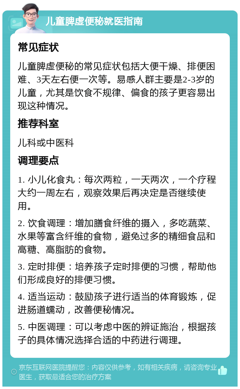 儿童脾虚便秘就医指南 常见症状 儿童脾虚便秘的常见症状包括大便干燥、排便困难、3天左右便一次等。易感人群主要是2-3岁的儿童，尤其是饮食不规律、偏食的孩子更容易出现这种情况。 推荐科室 儿科或中医科 调理要点 1. 小儿化食丸：每次两粒，一天两次，一个疗程大约一周左右，观察效果后再决定是否继续使用。 2. 饮食调理：增加膳食纤维的摄入，多吃蔬菜、水果等富含纤维的食物，避免过多的精细食品和高糖、高脂肪的食物。 3. 定时排便：培养孩子定时排便的习惯，帮助他们形成良好的排便习惯。 4. 适当运动：鼓励孩子进行适当的体育锻炼，促进肠道蠕动，改善便秘情况。 5. 中医调理：可以考虑中医的辨证施治，根据孩子的具体情况选择合适的中药进行调理。