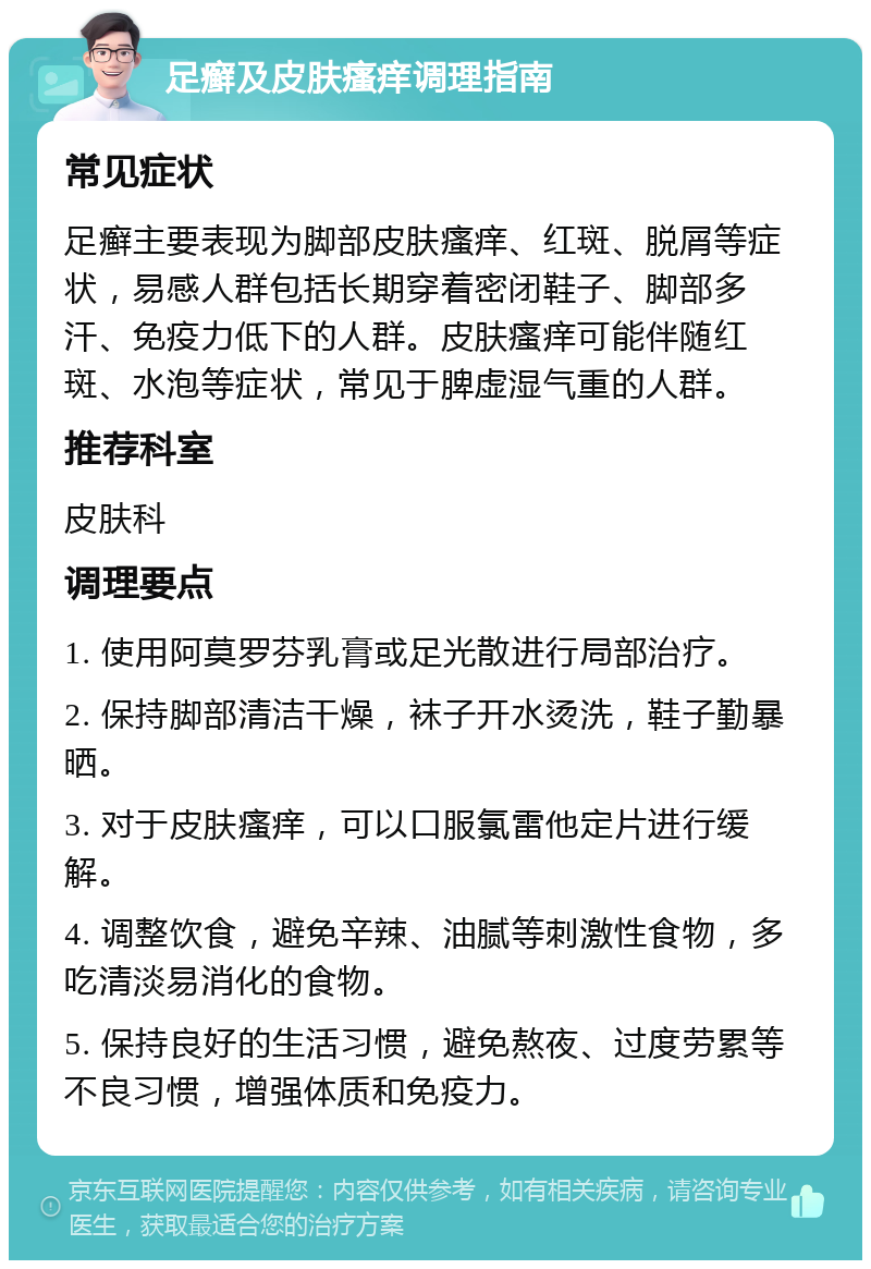 足癣及皮肤瘙痒调理指南 常见症状 足癣主要表现为脚部皮肤瘙痒、红斑、脱屑等症状，易感人群包括长期穿着密闭鞋子、脚部多汗、免疫力低下的人群。皮肤瘙痒可能伴随红斑、水泡等症状，常见于脾虚湿气重的人群。 推荐科室 皮肤科 调理要点 1. 使用阿莫罗芬乳膏或足光散进行局部治疗。 2. 保持脚部清洁干燥，袜子开水烫洗，鞋子勤暴晒。 3. 对于皮肤瘙痒，可以口服氯雷他定片进行缓解。 4. 调整饮食，避免辛辣、油腻等刺激性食物，多吃清淡易消化的食物。 5. 保持良好的生活习惯，避免熬夜、过度劳累等不良习惯，增强体质和免疫力。