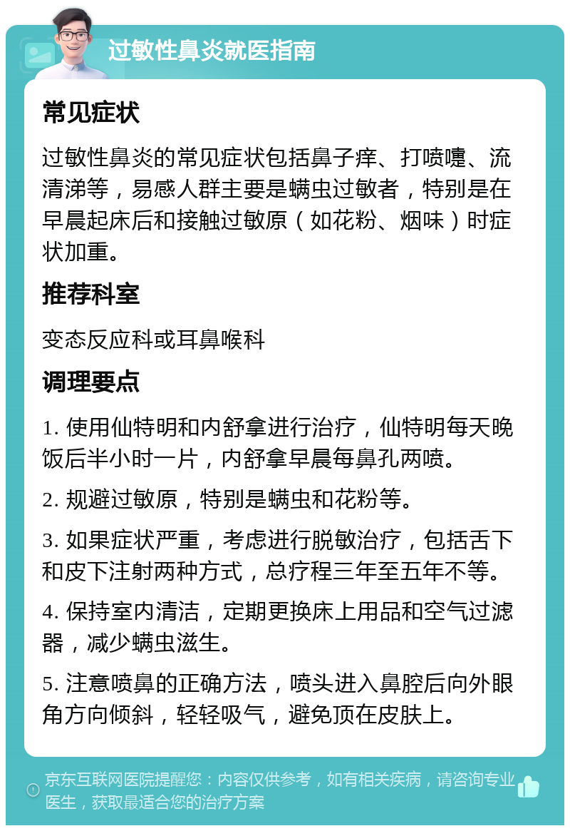 过敏性鼻炎就医指南 常见症状 过敏性鼻炎的常见症状包括鼻子痒、打喷嚏、流清涕等，易感人群主要是螨虫过敏者，特别是在早晨起床后和接触过敏原（如花粉、烟味）时症状加重。 推荐科室 变态反应科或耳鼻喉科 调理要点 1. 使用仙特明和内舒拿进行治疗，仙特明每天晚饭后半小时一片，内舒拿早晨每鼻孔两喷。 2. 规避过敏原，特别是螨虫和花粉等。 3. 如果症状严重，考虑进行脱敏治疗，包括舌下和皮下注射两种方式，总疗程三年至五年不等。 4. 保持室内清洁，定期更换床上用品和空气过滤器，减少螨虫滋生。 5. 注意喷鼻的正确方法，喷头进入鼻腔后向外眼角方向倾斜，轻轻吸气，避免顶在皮肤上。