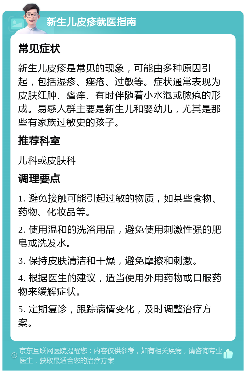 新生儿皮疹就医指南 常见症状 新生儿皮疹是常见的现象，可能由多种原因引起，包括湿疹、痤疮、过敏等。症状通常表现为皮肤红肿、瘙痒、有时伴随着小水泡或脓疱的形成。易感人群主要是新生儿和婴幼儿，尤其是那些有家族过敏史的孩子。 推荐科室 儿科或皮肤科 调理要点 1. 避免接触可能引起过敏的物质，如某些食物、药物、化妆品等。 2. 使用温和的洗浴用品，避免使用刺激性强的肥皂或洗发水。 3. 保持皮肤清洁和干燥，避免摩擦和刺激。 4. 根据医生的建议，适当使用外用药物或口服药物来缓解症状。 5. 定期复诊，跟踪病情变化，及时调整治疗方案。