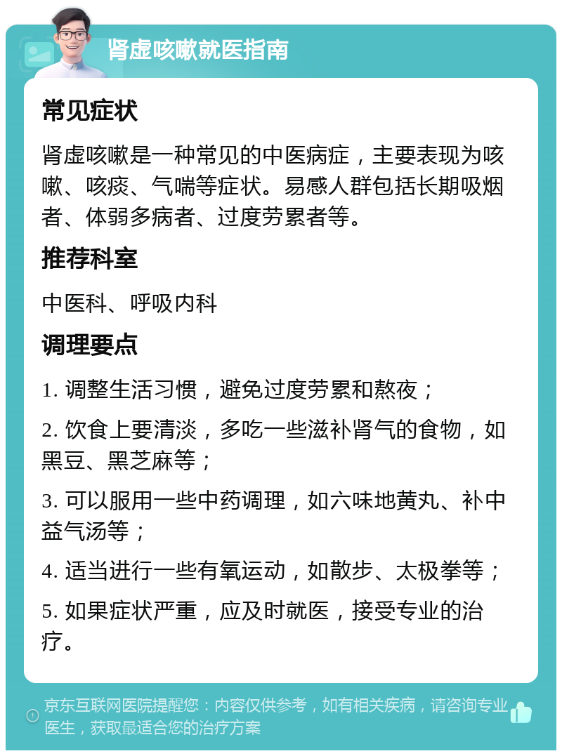 肾虚咳嗽就医指南 常见症状 肾虚咳嗽是一种常见的中医病症，主要表现为咳嗽、咳痰、气喘等症状。易感人群包括长期吸烟者、体弱多病者、过度劳累者等。 推荐科室 中医科、呼吸内科 调理要点 1. 调整生活习惯，避免过度劳累和熬夜； 2. 饮食上要清淡，多吃一些滋补肾气的食物，如黑豆、黑芝麻等； 3. 可以服用一些中药调理，如六味地黄丸、补中益气汤等； 4. 适当进行一些有氧运动，如散步、太极拳等； 5. 如果症状严重，应及时就医，接受专业的治疗。