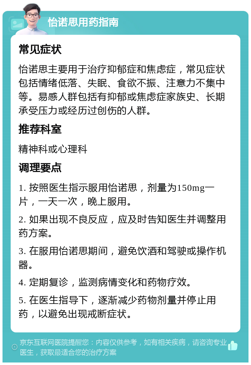 怡诺思用药指南 常见症状 怡诺思主要用于治疗抑郁症和焦虑症，常见症状包括情绪低落、失眠、食欲不振、注意力不集中等。易感人群包括有抑郁或焦虑症家族史、长期承受压力或经历过创伤的人群。 推荐科室 精神科或心理科 调理要点 1. 按照医生指示服用怡诺思，剂量为150mg一片，一天一次，晚上服用。 2. 如果出现不良反应，应及时告知医生并调整用药方案。 3. 在服用怡诺思期间，避免饮酒和驾驶或操作机器。 4. 定期复诊，监测病情变化和药物疗效。 5. 在医生指导下，逐渐减少药物剂量并停止用药，以避免出现戒断症状。