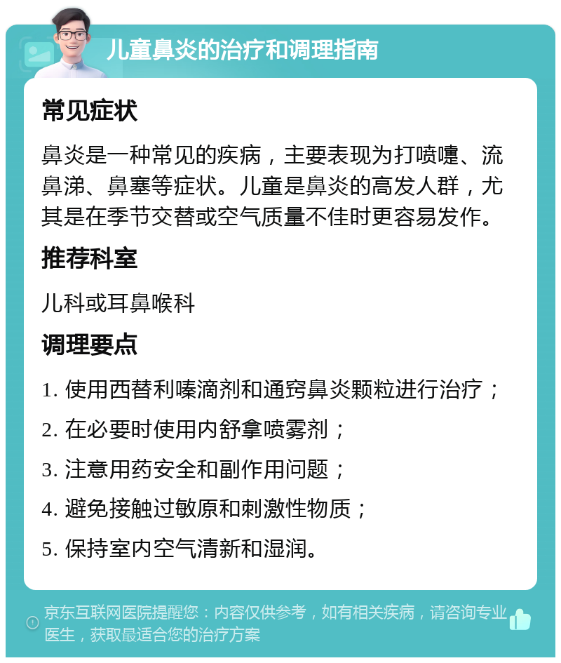 儿童鼻炎的治疗和调理指南 常见症状 鼻炎是一种常见的疾病，主要表现为打喷嚏、流鼻涕、鼻塞等症状。儿童是鼻炎的高发人群，尤其是在季节交替或空气质量不佳时更容易发作。 推荐科室 儿科或耳鼻喉科 调理要点 1. 使用西替利嗪滴剂和通窍鼻炎颗粒进行治疗； 2. 在必要时使用内舒拿喷雾剂； 3. 注意用药安全和副作用问题； 4. 避免接触过敏原和刺激性物质； 5. 保持室内空气清新和湿润。