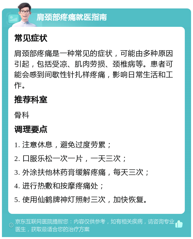 肩颈部疼痛就医指南 常见症状 肩颈部疼痛是一种常见的症状，可能由多种原因引起，包括受凉、肌肉劳损、颈椎病等。患者可能会感到间歇性针扎样疼痛，影响日常生活和工作。 推荐科室 骨科 调理要点 1. 注意休息，避免过度劳累； 2. 口服乐松一次一片，一天三次； 3. 外涂扶他林药膏缓解疼痛，每天三次； 4. 进行热敷和按摩疼痛处； 5. 使用仙鹤牌神灯照射三次，加快恢复。