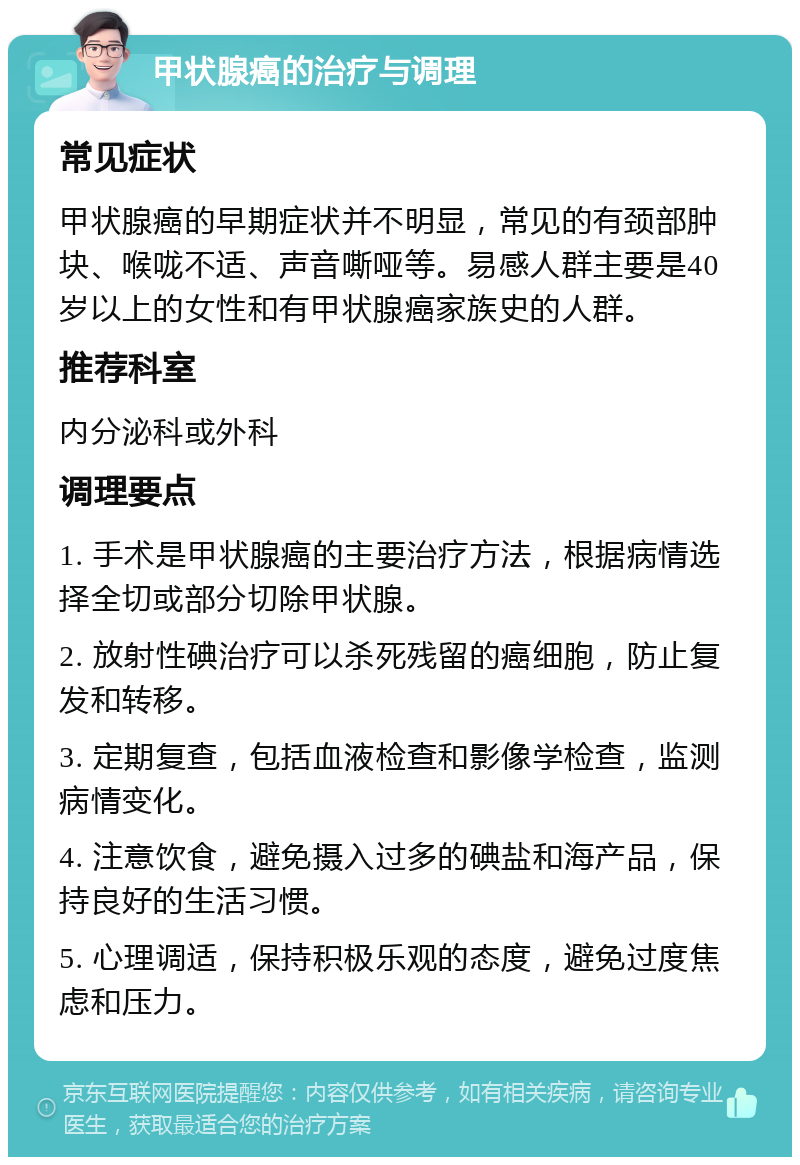 甲状腺癌的治疗与调理 常见症状 甲状腺癌的早期症状并不明显，常见的有颈部肿块、喉咙不适、声音嘶哑等。易感人群主要是40岁以上的女性和有甲状腺癌家族史的人群。 推荐科室 内分泌科或外科 调理要点 1. 手术是甲状腺癌的主要治疗方法，根据病情选择全切或部分切除甲状腺。 2. 放射性碘治疗可以杀死残留的癌细胞，防止复发和转移。 3. 定期复查，包括血液检查和影像学检查，监测病情变化。 4. 注意饮食，避免摄入过多的碘盐和海产品，保持良好的生活习惯。 5. 心理调适，保持积极乐观的态度，避免过度焦虑和压力。