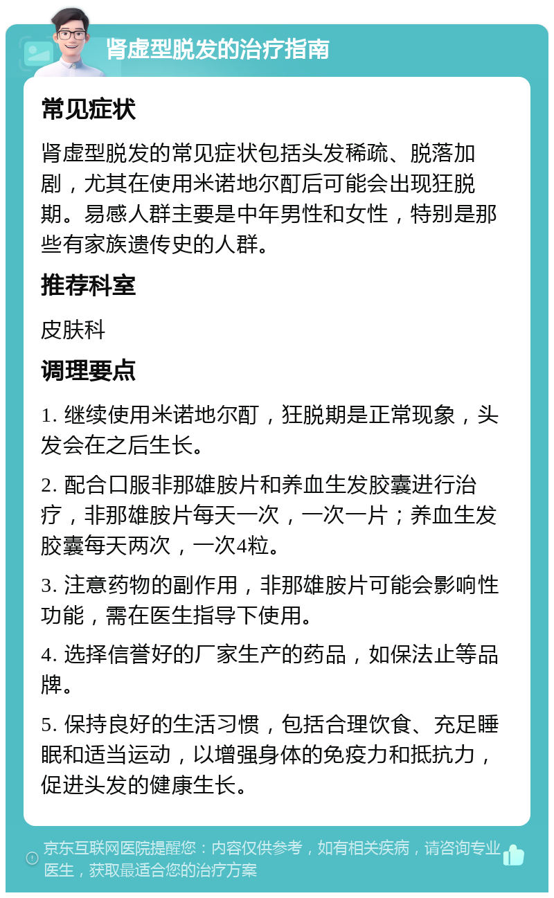 肾虚型脱发的治疗指南 常见症状 肾虚型脱发的常见症状包括头发稀疏、脱落加剧，尤其在使用米诺地尔酊后可能会出现狂脱期。易感人群主要是中年男性和女性，特别是那些有家族遗传史的人群。 推荐科室 皮肤科 调理要点 1. 继续使用米诺地尔酊，狂脱期是正常现象，头发会在之后生长。 2. 配合口服非那雄胺片和养血生发胶囊进行治疗，非那雄胺片每天一次，一次一片；养血生发胶囊每天两次，一次4粒。 3. 注意药物的副作用，非那雄胺片可能会影响性功能，需在医生指导下使用。 4. 选择信誉好的厂家生产的药品，如保法止等品牌。 5. 保持良好的生活习惯，包括合理饮食、充足睡眠和适当运动，以增强身体的免疫力和抵抗力，促进头发的健康生长。