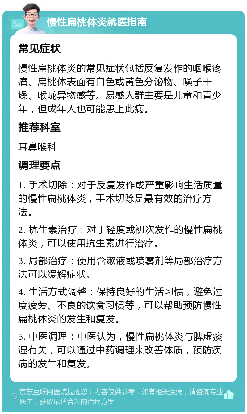 慢性扁桃体炎就医指南 常见症状 慢性扁桃体炎的常见症状包括反复发作的咽喉疼痛、扁桃体表面有白色或黄色分泌物、嗓子干燥、喉咙异物感等。易感人群主要是儿童和青少年，但成年人也可能患上此病。 推荐科室 耳鼻喉科 调理要点 1. 手术切除：对于反复发作或严重影响生活质量的慢性扁桃体炎，手术切除是最有效的治疗方法。 2. 抗生素治疗：对于轻度或初次发作的慢性扁桃体炎，可以使用抗生素进行治疗。 3. 局部治疗：使用含漱液或喷雾剂等局部治疗方法可以缓解症状。 4. 生活方式调整：保持良好的生活习惯，避免过度疲劳、不良的饮食习惯等，可以帮助预防慢性扁桃体炎的发生和复发。 5. 中医调理：中医认为，慢性扁桃体炎与脾虚痰湿有关，可以通过中药调理来改善体质，预防疾病的发生和复发。