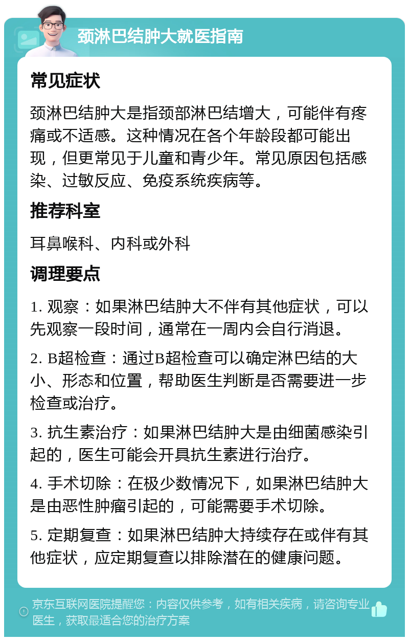 颈淋巴结肿大就医指南 常见症状 颈淋巴结肿大是指颈部淋巴结增大，可能伴有疼痛或不适感。这种情况在各个年龄段都可能出现，但更常见于儿童和青少年。常见原因包括感染、过敏反应、免疫系统疾病等。 推荐科室 耳鼻喉科、内科或外科 调理要点 1. 观察：如果淋巴结肿大不伴有其他症状，可以先观察一段时间，通常在一周内会自行消退。 2. B超检查：通过B超检查可以确定淋巴结的大小、形态和位置，帮助医生判断是否需要进一步检查或治疗。 3. 抗生素治疗：如果淋巴结肿大是由细菌感染引起的，医生可能会开具抗生素进行治疗。 4. 手术切除：在极少数情况下，如果淋巴结肿大是由恶性肿瘤引起的，可能需要手术切除。 5. 定期复查：如果淋巴结肿大持续存在或伴有其他症状，应定期复查以排除潜在的健康问题。