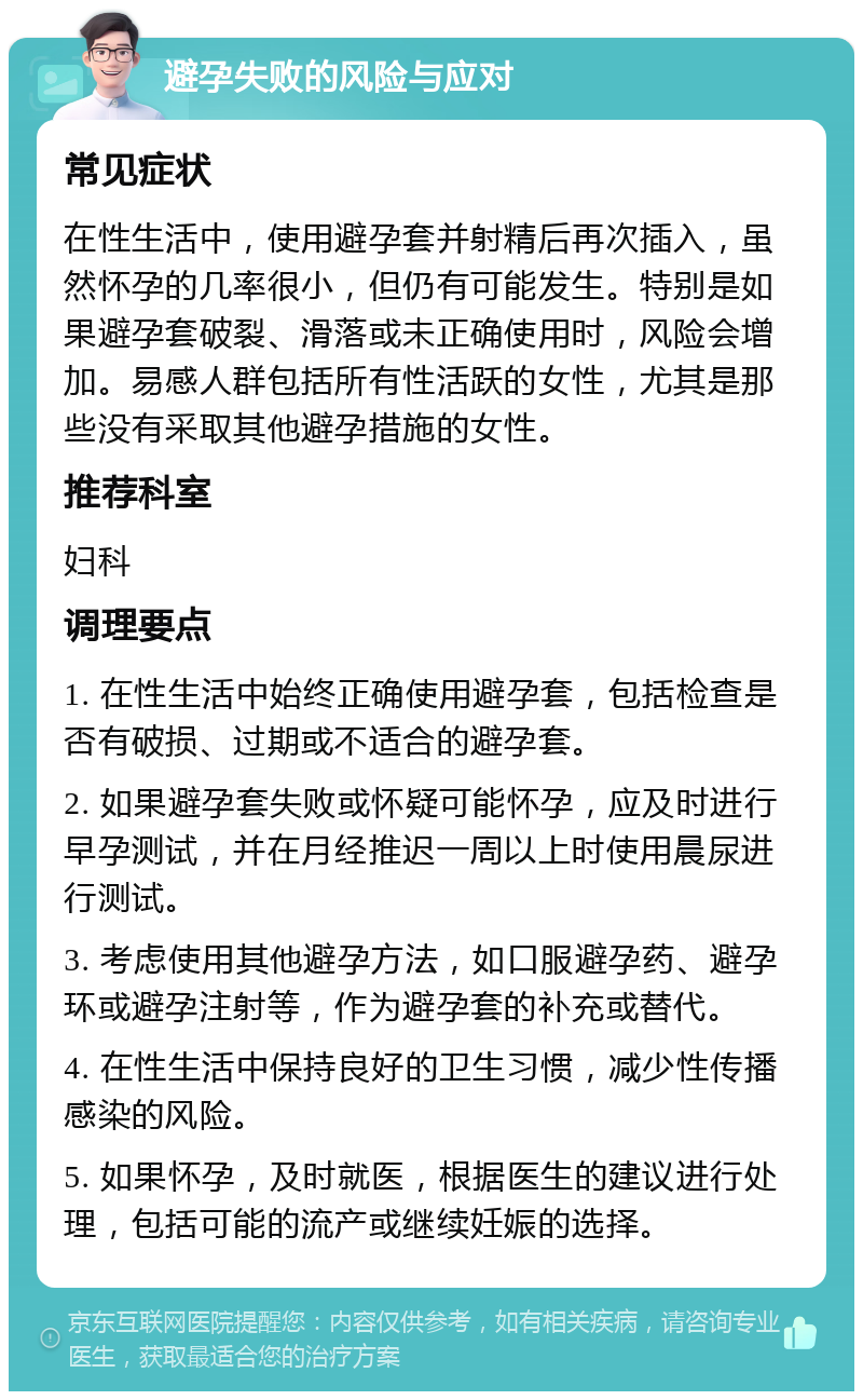 避孕失败的风险与应对 常见症状 在性生活中，使用避孕套并射精后再次插入，虽然怀孕的几率很小，但仍有可能发生。特别是如果避孕套破裂、滑落或未正确使用时，风险会增加。易感人群包括所有性活跃的女性，尤其是那些没有采取其他避孕措施的女性。 推荐科室 妇科 调理要点 1. 在性生活中始终正确使用避孕套，包括检查是否有破损、过期或不适合的避孕套。 2. 如果避孕套失败或怀疑可能怀孕，应及时进行早孕测试，并在月经推迟一周以上时使用晨尿进行测试。 3. 考虑使用其他避孕方法，如口服避孕药、避孕环或避孕注射等，作为避孕套的补充或替代。 4. 在性生活中保持良好的卫生习惯，减少性传播感染的风险。 5. 如果怀孕，及时就医，根据医生的建议进行处理，包括可能的流产或继续妊娠的选择。