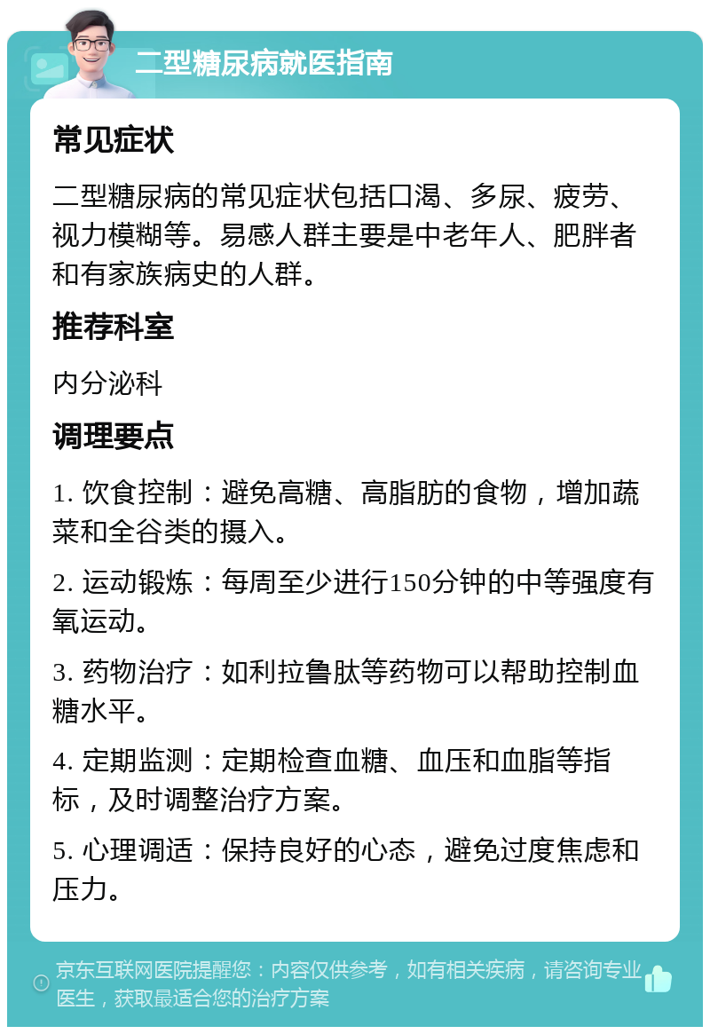 二型糖尿病就医指南 常见症状 二型糖尿病的常见症状包括口渴、多尿、疲劳、视力模糊等。易感人群主要是中老年人、肥胖者和有家族病史的人群。 推荐科室 内分泌科 调理要点 1. 饮食控制：避免高糖、高脂肪的食物，增加蔬菜和全谷类的摄入。 2. 运动锻炼：每周至少进行150分钟的中等强度有氧运动。 3. 药物治疗：如利拉鲁肽等药物可以帮助控制血糖水平。 4. 定期监测：定期检查血糖、血压和血脂等指标，及时调整治疗方案。 5. 心理调适：保持良好的心态，避免过度焦虑和压力。