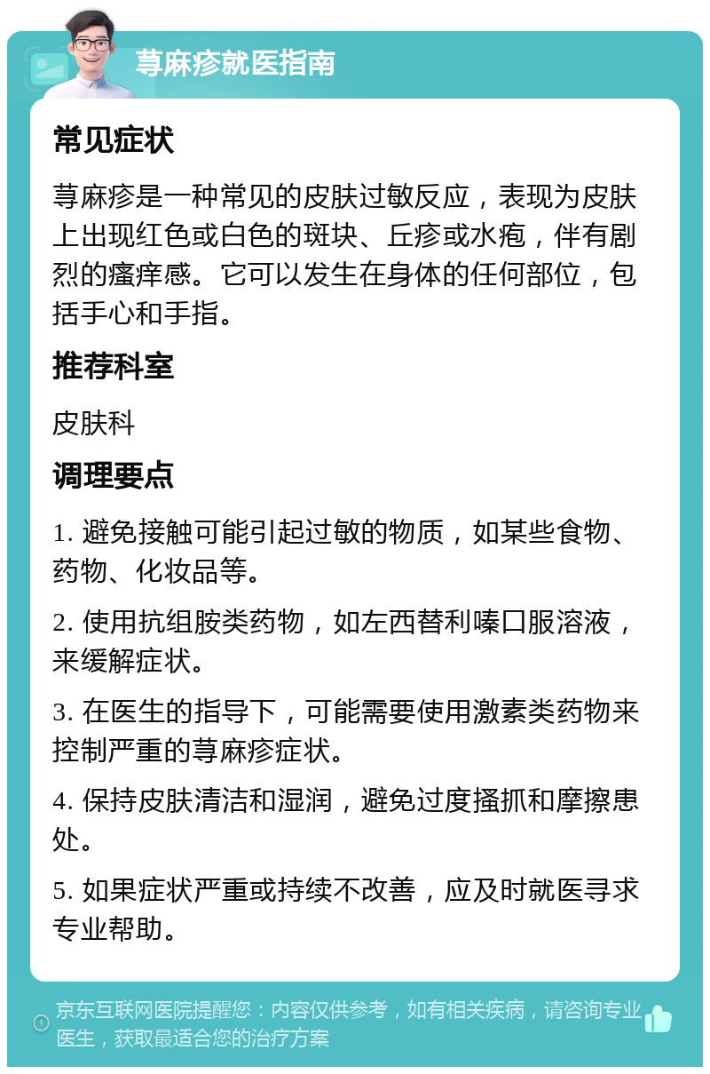 荨麻疹就医指南 常见症状 荨麻疹是一种常见的皮肤过敏反应，表现为皮肤上出现红色或白色的斑块、丘疹或水疱，伴有剧烈的瘙痒感。它可以发生在身体的任何部位，包括手心和手指。 推荐科室 皮肤科 调理要点 1. 避免接触可能引起过敏的物质，如某些食物、药物、化妆品等。 2. 使用抗组胺类药物，如左西替利嗪口服溶液，来缓解症状。 3. 在医生的指导下，可能需要使用激素类药物来控制严重的荨麻疹症状。 4. 保持皮肤清洁和湿润，避免过度搔抓和摩擦患处。 5. 如果症状严重或持续不改善，应及时就医寻求专业帮助。