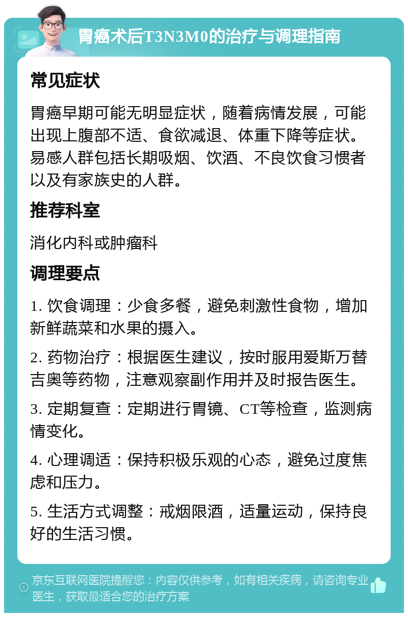 胃癌术后T3N3M0的治疗与调理指南 常见症状 胃癌早期可能无明显症状，随着病情发展，可能出现上腹部不适、食欲减退、体重下降等症状。易感人群包括长期吸烟、饮酒、不良饮食习惯者以及有家族史的人群。 推荐科室 消化内科或肿瘤科 调理要点 1. 饮食调理：少食多餐，避免刺激性食物，增加新鲜蔬菜和水果的摄入。 2. 药物治疗：根据医生建议，按时服用爱斯万替吉奥等药物，注意观察副作用并及时报告医生。 3. 定期复查：定期进行胃镜、CT等检查，监测病情变化。 4. 心理调适：保持积极乐观的心态，避免过度焦虑和压力。 5. 生活方式调整：戒烟限酒，适量运动，保持良好的生活习惯。