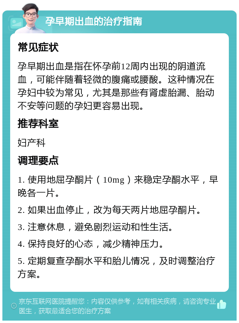 孕早期出血的治疗指南 常见症状 孕早期出血是指在怀孕前12周内出现的阴道流血，可能伴随着轻微的腹痛或腰酸。这种情况在孕妇中较为常见，尤其是那些有肾虚胎漏、胎动不安等问题的孕妇更容易出现。 推荐科室 妇产科 调理要点 1. 使用地屈孕酮片（10mg）来稳定孕酮水平，早晚各一片。 2. 如果出血停止，改为每天两片地屈孕酮片。 3. 注意休息，避免剧烈运动和性生活。 4. 保持良好的心态，减少精神压力。 5. 定期复查孕酮水平和胎儿情况，及时调整治疗方案。