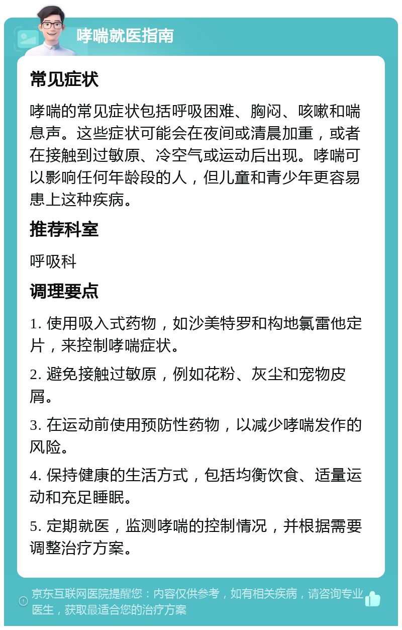 哮喘就医指南 常见症状 哮喘的常见症状包括呼吸困难、胸闷、咳嗽和喘息声。这些症状可能会在夜间或清晨加重，或者在接触到过敏原、冷空气或运动后出现。哮喘可以影响任何年龄段的人，但儿童和青少年更容易患上这种疾病。 推荐科室 呼吸科 调理要点 1. 使用吸入式药物，如沙美特罗和构地氯雷他定片，来控制哮喘症状。 2. 避免接触过敏原，例如花粉、灰尘和宠物皮屑。 3. 在运动前使用预防性药物，以减少哮喘发作的风险。 4. 保持健康的生活方式，包括均衡饮食、适量运动和充足睡眠。 5. 定期就医，监测哮喘的控制情况，并根据需要调整治疗方案。