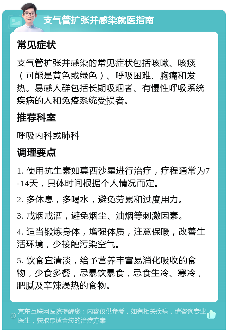 支气管扩张并感染就医指南 常见症状 支气管扩张并感染的常见症状包括咳嗽、咳痰（可能是黄色或绿色）、呼吸困难、胸痛和发热。易感人群包括长期吸烟者、有慢性呼吸系统疾病的人和免疫系统受损者。 推荐科室 呼吸内科或肺科 调理要点 1. 使用抗生素如莫西沙星进行治疗，疗程通常为7-14天，具体时间根据个人情况而定。 2. 多休息，多喝水，避免劳累和过度用力。 3. 戒烟戒酒，避免烟尘、油烟等刺激因素。 4. 适当锻炼身体，增强体质，注意保暖，改善生活环境，少接触污染空气。 5. 饮食宜清淡，给予营养丰富易消化吸收的食物，少食多餐，忌暴饮暴食，忌食生冷、寒冷，肥腻及辛辣燥热的食物。