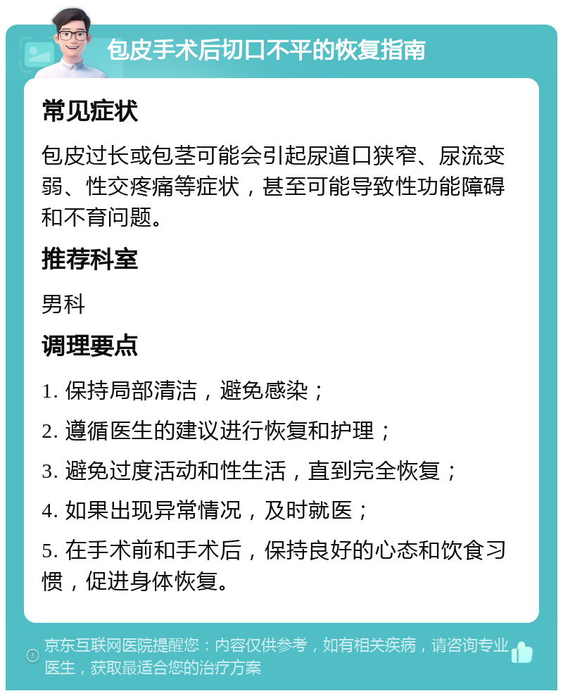 包皮手术后切口不平的恢复指南 常见症状 包皮过长或包茎可能会引起尿道口狭窄、尿流变弱、性交疼痛等症状，甚至可能导致性功能障碍和不育问题。 推荐科室 男科 调理要点 1. 保持局部清洁，避免感染； 2. 遵循医生的建议进行恢复和护理； 3. 避免过度活动和性生活，直到完全恢复； 4. 如果出现异常情况，及时就医； 5. 在手术前和手术后，保持良好的心态和饮食习惯，促进身体恢复。