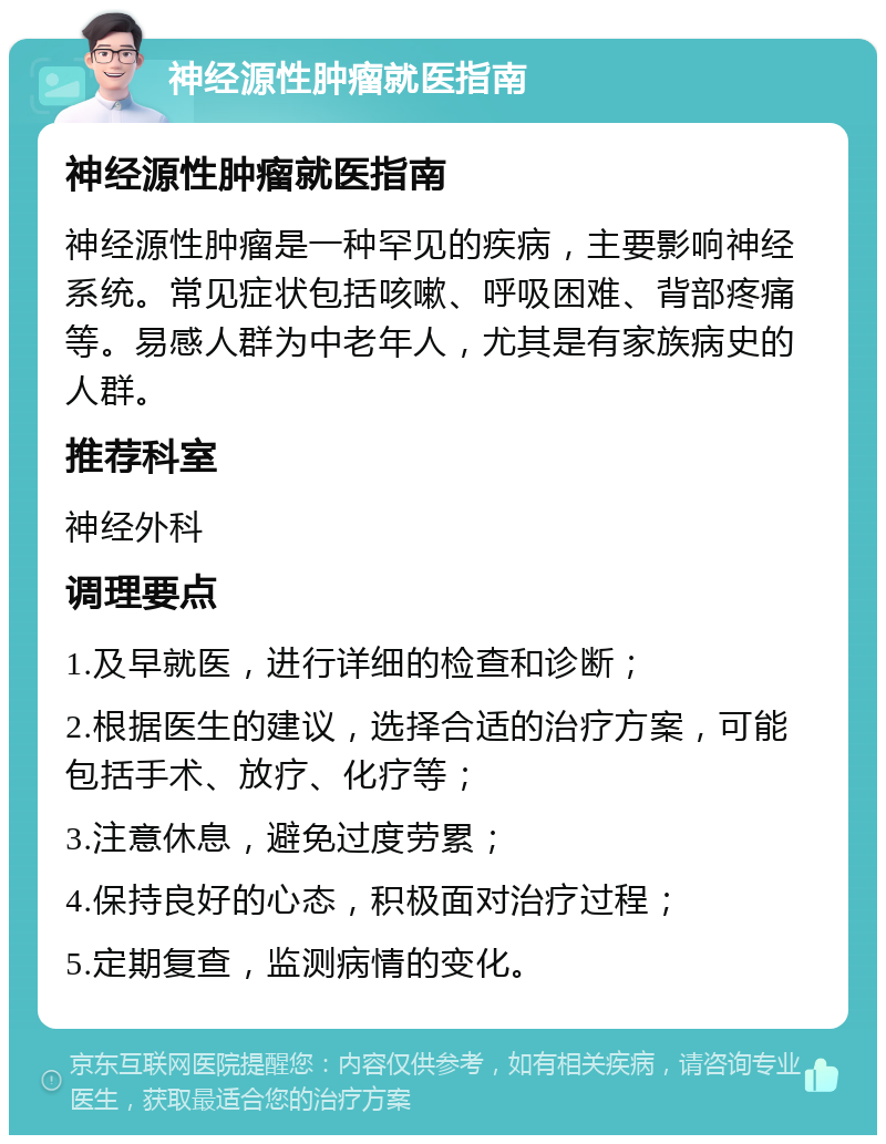 神经源性肿瘤就医指南 神经源性肿瘤就医指南 神经源性肿瘤是一种罕见的疾病，主要影响神经系统。常见症状包括咳嗽、呼吸困难、背部疼痛等。易感人群为中老年人，尤其是有家族病史的人群。 推荐科室 神经外科 调理要点 1.及早就医，进行详细的检查和诊断； 2.根据医生的建议，选择合适的治疗方案，可能包括手术、放疗、化疗等； 3.注意休息，避免过度劳累； 4.保持良好的心态，积极面对治疗过程； 5.定期复查，监测病情的变化。