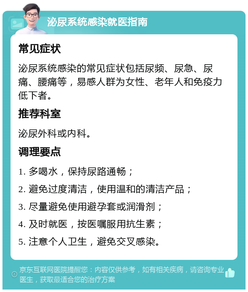 泌尿系统感染就医指南 常见症状 泌尿系统感染的常见症状包括尿频、尿急、尿痛、腰痛等，易感人群为女性、老年人和免疫力低下者。 推荐科室 泌尿外科或内科。 调理要点 1. 多喝水，保持尿路通畅； 2. 避免过度清洁，使用温和的清洁产品； 3. 尽量避免使用避孕套或润滑剂； 4. 及时就医，按医嘱服用抗生素； 5. 注意个人卫生，避免交叉感染。