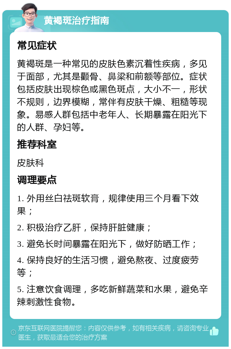 黄褐斑治疗指南 常见症状 黄褐斑是一种常见的皮肤色素沉着性疾病，多见于面部，尤其是颧骨、鼻梁和前额等部位。症状包括皮肤出现棕色或黑色斑点，大小不一，形状不规则，边界模糊，常伴有皮肤干燥、粗糙等现象。易感人群包括中老年人、长期暴露在阳光下的人群、孕妇等。 推荐科室 皮肤科 调理要点 1. 外用丝白祛斑软膏，规律使用三个月看下效果； 2. 积极治疗乙肝，保持肝脏健康； 3. 避免长时间暴露在阳光下，做好防晒工作； 4. 保持良好的生活习惯，避免熬夜、过度疲劳等； 5. 注意饮食调理，多吃新鲜蔬菜和水果，避免辛辣刺激性食物。